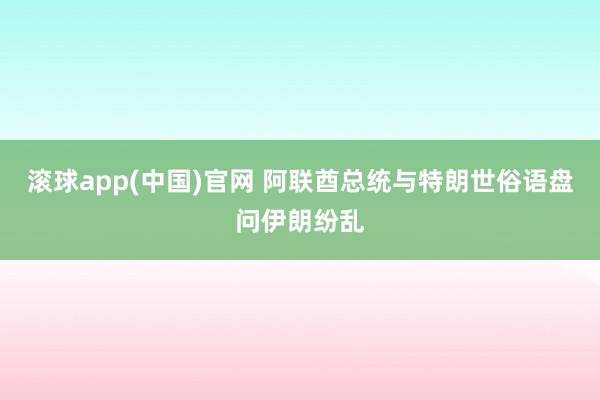 滚球app(中国)官网 阿联酋总统与特朗世俗语盘问伊朗纷乱