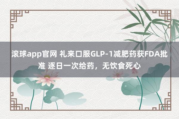 滚球app官网 礼来口服GLP-1减肥药获FDA批准 逐日一次给药，无饮食死心