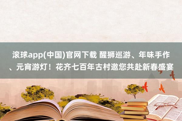 滚球app(中国)官网下载 醒狮巡游、年味手作、元宵游灯！花齐七百年古村邀您共赴新春盛宴