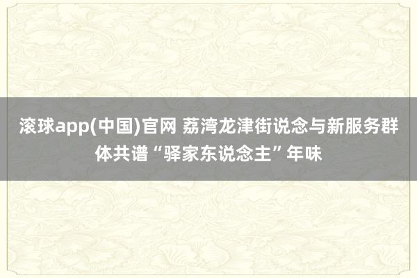 滚球app(中国)官网 荔湾龙津街说念与新服务群体共谱“驿家东说念主”年味