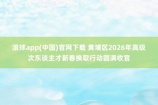 滚球app(中国)官网下载 黄埔区2026年高级次东谈主才新春换取行动圆满收官