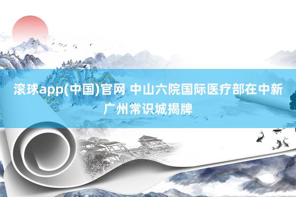 滚球app(中国)官网 中山六院国际医疗部在中新广州常识城揭牌