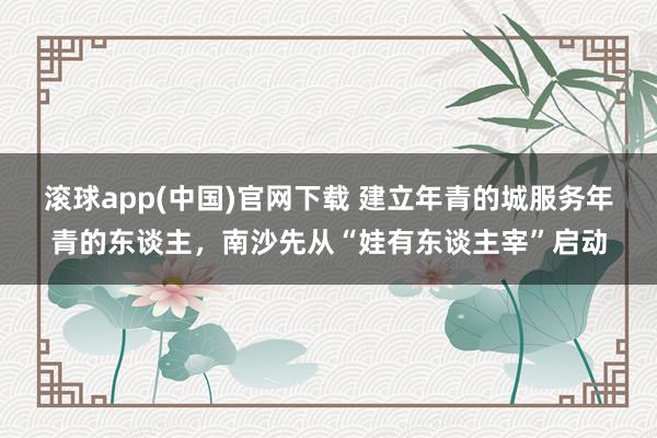 滚球app(中国)官网下载 建立年青的城服务年青的东谈主，南沙先从“娃有东谈主宰”启动
