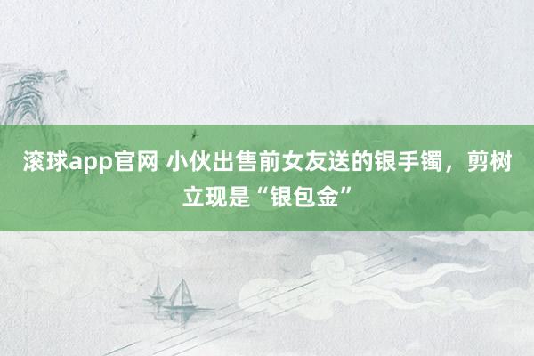 滚球app官网 小伙出售前女友送的银手镯，剪树立现是“银包金”