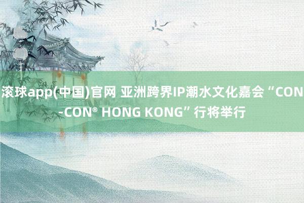 滚球app(中国)官网 亚洲跨界IP潮水文化嘉会“CON-CON® HONG KONG”行将举行