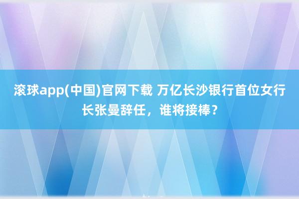 滚球app(中国)官网下载 万亿长沙银行首位女行长张曼辞任，谁将接棒？