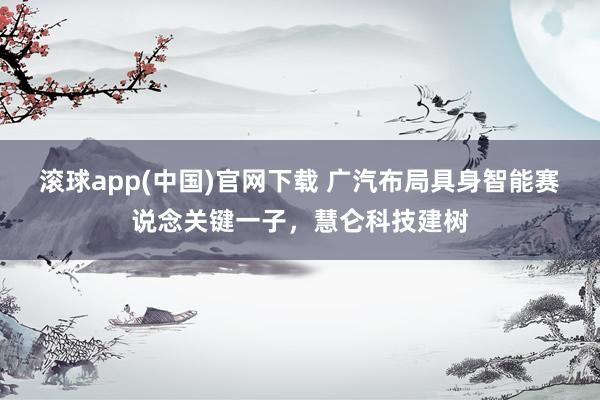 滚球app(中国)官网下载 广汽布局具身智能赛说念关键一子，慧仑科技建树