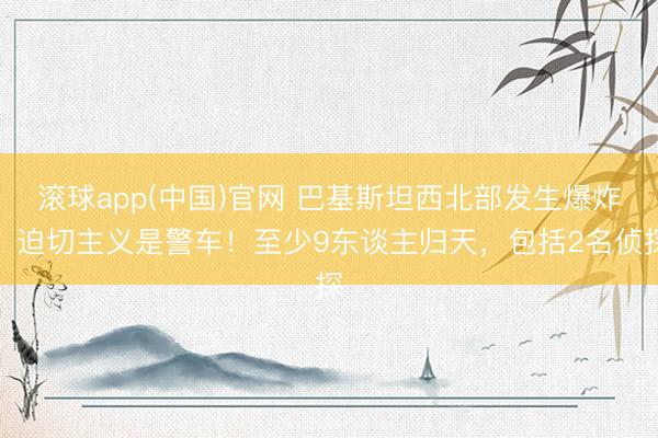 滚球app(中国)官网 巴基斯坦西北部发生爆炸，迫切主义是警车！至少9东谈主归天，包括2名侦探