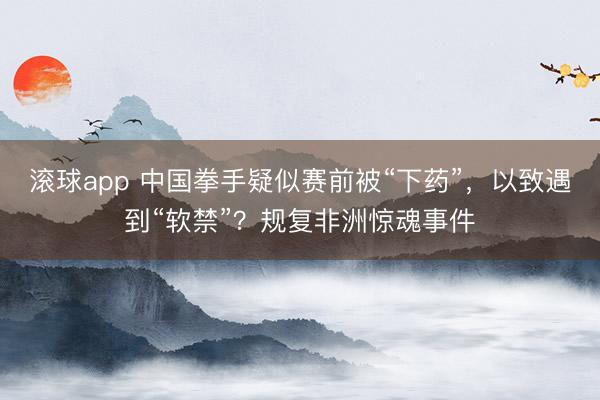 滚球app 中国拳手疑似赛前被“下药”，以致遇到“软禁”？规复非洲惊魂事件