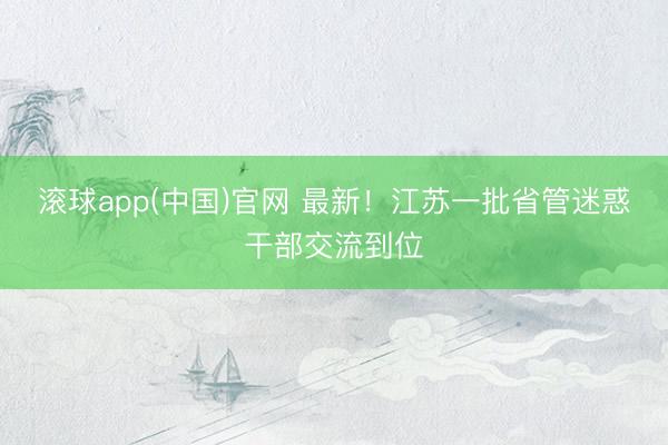 滚球app(中国)官网 最新！江苏一批省管迷惑干部交流到位