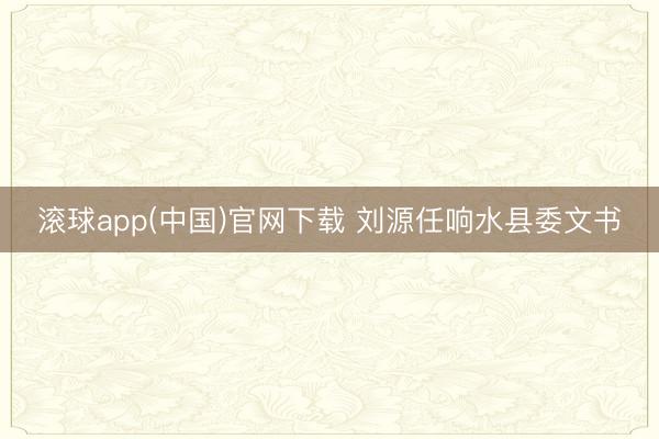 滚球app(中国)官网下载 刘源任响水县委文书