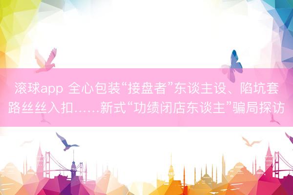 滚球app 全心包装“接盘者”东谈主设、陷坑套路丝丝入扣……新式“功绩闭店东谈主”骗局探访
