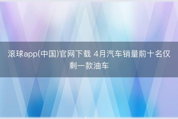 滚球app(中国)官网下载 4月汽车销量前十名仅剩一款油车