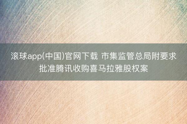 滚球app(中国)官网下载 市集监管总局附要求批准腾讯收购喜马拉雅股权案