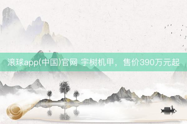 滚球app(中国)官网 宇树机甲，售价390万元起