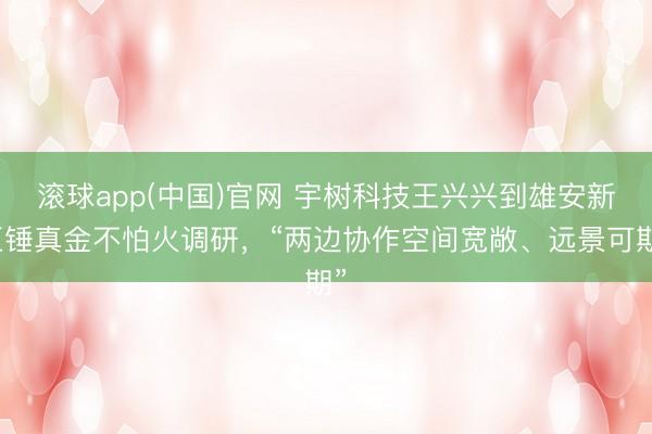 滚球app(中国)官网 宇树科技王兴兴到雄安新区锤真金不怕火调研，“两边协作空间宽敞、远景可期”