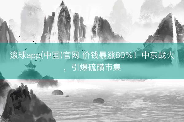 滚球app(中国)官网 价钱暴涨80%！中东战火，引爆硫磺市集