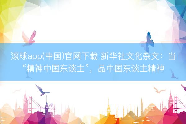 滚球app(中国)官网下载 新华社文化杂文：当“精神中国东谈主”，品中国东谈主精神