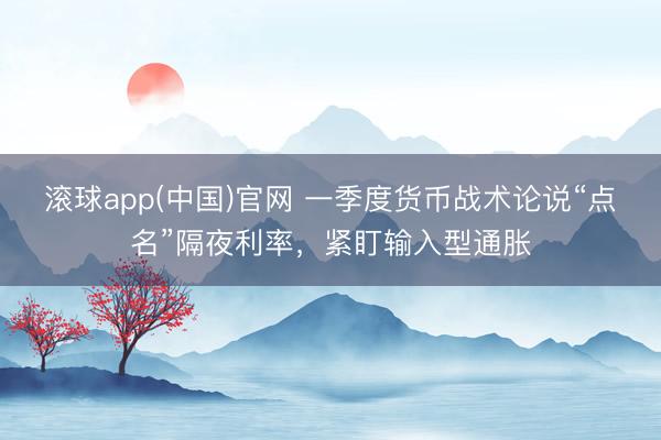 滚球app(中国)官网 一季度货币战术论说“点名”隔夜利率，紧盯输入型通胀