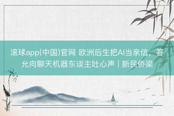 滚球app(中国)官网 欧洲后生把AI当亲信，答允向聊天机器东谈主吐心声 | 新民侨梁