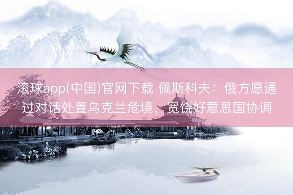 滚球app(中国)官网下载 佩斯科夫：俄方愿通过对话处置乌克兰危境，宽饶好意思国协调