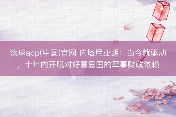 滚球app(中国)官网 内塔尼亚胡：当今就驱动，十年内开脱对好意思国的军事财政依赖