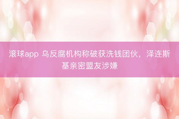 滚球app 乌反腐机构称破获洗钱团伙,泽连斯基亲密盟友涉嫌