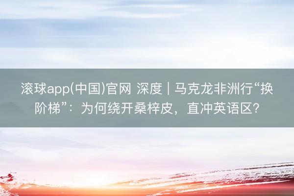 滚球app(中国)官网 深度 | 马克龙非洲行“换阶梯”:为何绕开桑梓皮,直冲英语区?