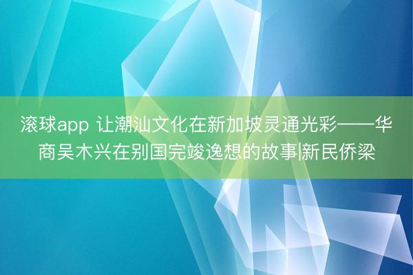 滚球app 让潮汕文化在新加坡灵通光彩——华商吴木兴在别国完竣逸想的故事|新民侨梁