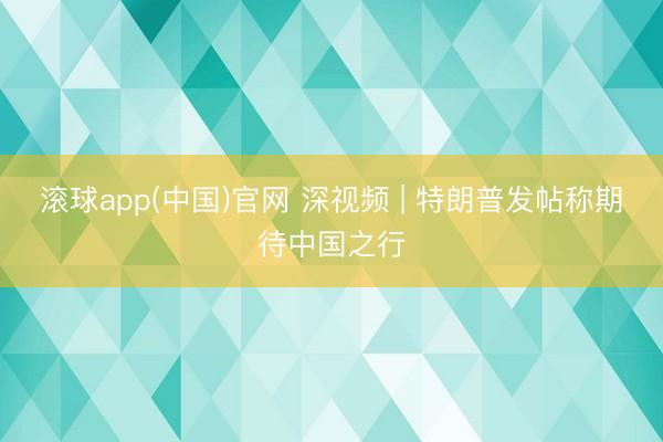 滚球app(中国)官网 深视频 | 特朗普发帖称期待中国之行
