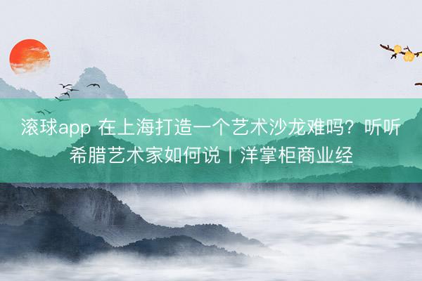 滚球app 在上海打造一个艺术沙龙难吗？听听希腊艺术家如何说丨洋掌柜商业经