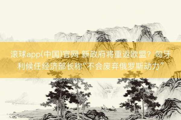 滚球app(中国)官网 新政府将重返欧盟？匈牙利候任经济部长称“不会废弃俄罗斯动力”