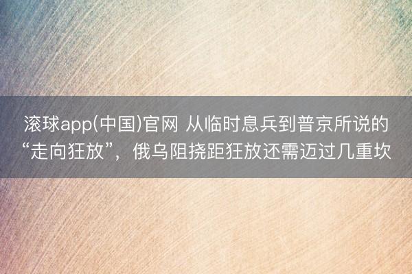 滚球app(中国)官网 从临时息兵到普京所说的“走向狂放”，俄乌阻挠距狂放还需迈过几重坎