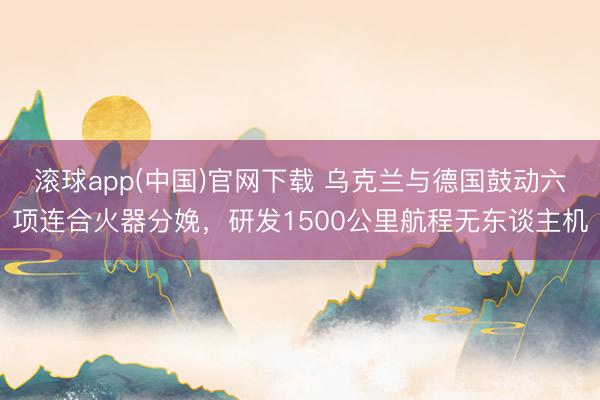 滚球app(中国)官网下载 乌克兰与德国鼓动六项连合火器分娩，研发1500公里航程无东谈主机