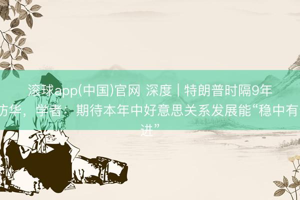 滚球app(中国)官网 深度 | 特朗普时隔9年再访华，学者：期待本年中好意思关系发展能“稳中有进”