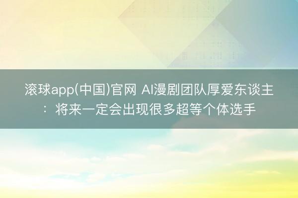 滚球app(中国)官网 AI漫剧团队厚爱东谈主：将来一定会出现很多超等个体选手