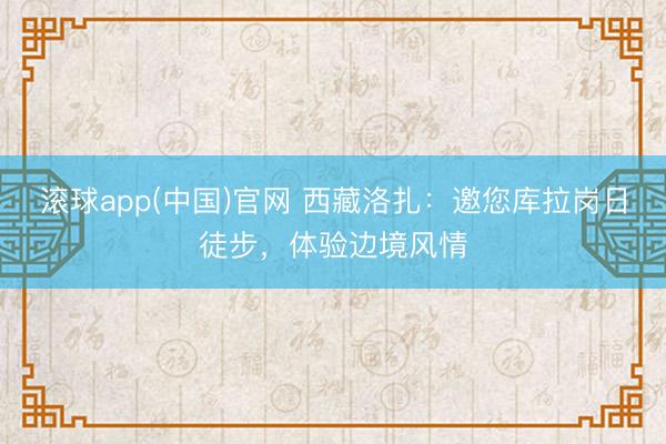 滚球app(中国)官网 西藏洛扎:邀您库拉岗日徒步,体验边境风情