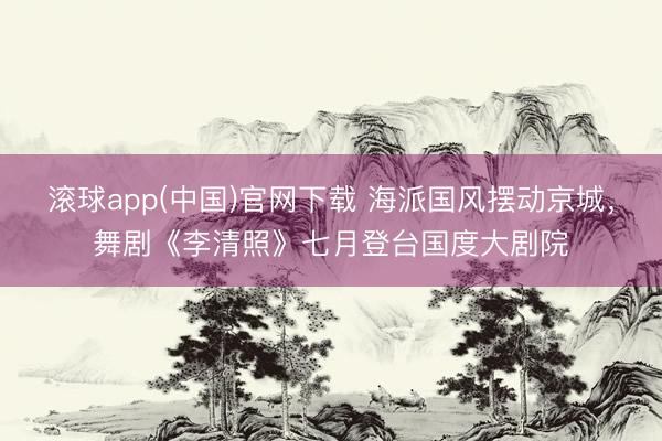 滚球app(中国)官网下载 海派国风摆动京城，舞剧《李清照》七月登台国度大剧院