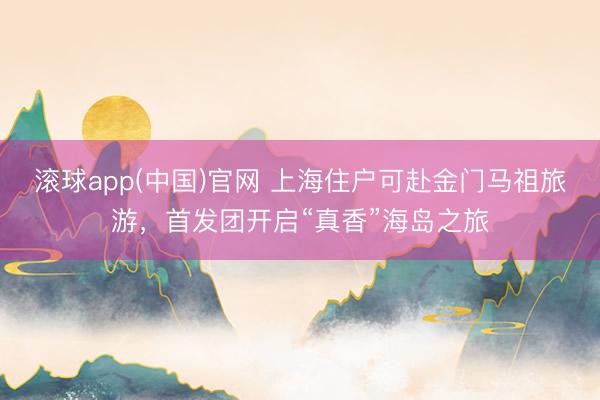 滚球app(中国)官网 上海住户可赴金门马祖旅游,首发团开启“真香”海岛之旅