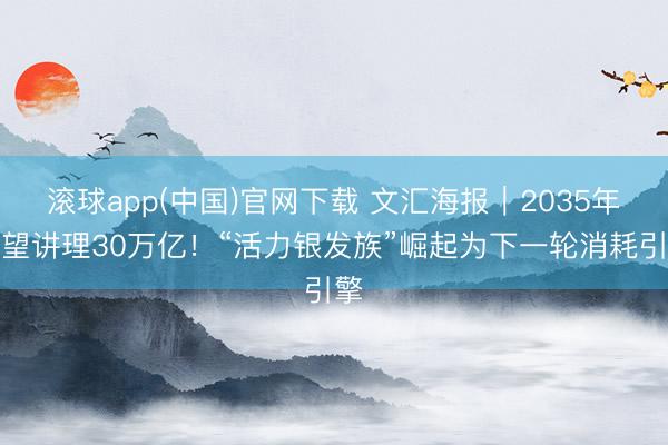 滚球app(中国)官网下载 文汇海报｜2035年有望讲理30万亿！“活力银发族”崛起为下一轮消耗引擎