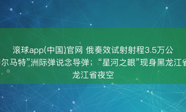 滚球app(中国)官网 俄奏效试射射程3.5万公里“萨尔马特”洲际弹说念导弹；“星河之眼”现身黑龙江省夜空