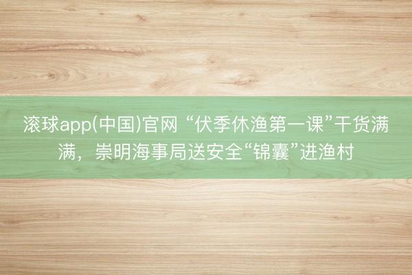 滚球app(中国)官网 “伏季休渔第一课”干货满满，崇明海事局送安全“锦囊”进渔村