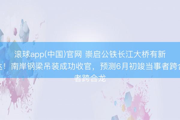 滚球app(中国)官网 崇启公铁长江大桥有新发达！南岸钢梁吊装成功收官，预测6月初竣当事者跨合龙
