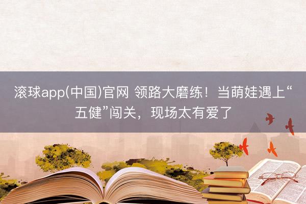 滚球app(中国)官网 领路大磨练！当萌娃遇上“五健”闯关，现场太有爱了