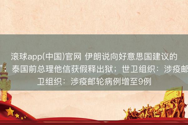 滚球app(中国)官网 伊朗说向好意思国建议的提议“并不外分”；泰国前总理他信获假释出狱；世卫组织：涉疫邮轮病例增至9例