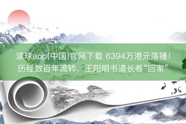 滚球app(中国)官网下载 6394万港元落锤！历经数百年流转，王阳明书道长卷“回家”