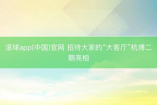滚球app(中国)官网 招待大家的“大客厅”杭博二期亮相