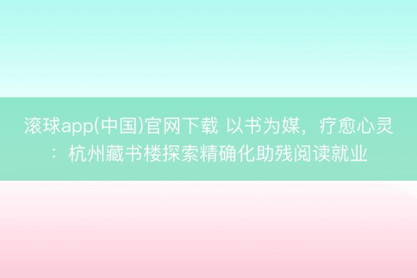 滚球app(中国)官网下载 以书为媒，疗愈心灵：杭州藏书楼探索精确化助残阅读就业