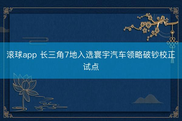 滚球app 长三角7地入选寰宇汽车领略破钞校正试点