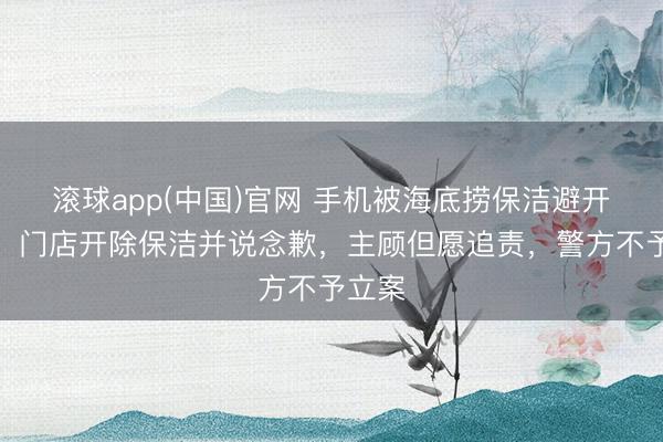 滚球app(中国)官网 手机被海底捞保洁避开侵占，门店开除保洁并说念歉，主顾但愿追责，警方不予立案